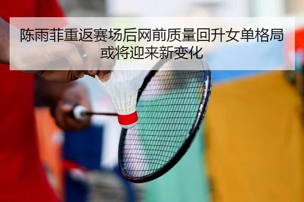 陈雨菲重返赛场后网前质量回升女单格局或将迎来新变化