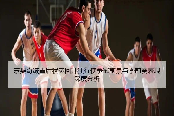 东契奇减重后状态回升独行侠争冠前景与季前赛表现深度分析