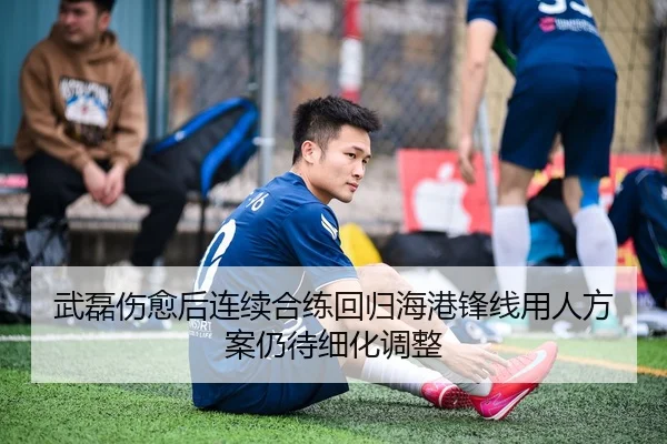 武磊伤愈后连续合练回归海港锋线用人方案仍待细化调整