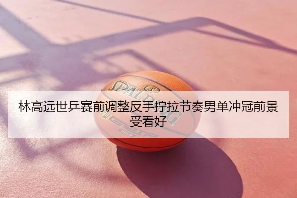 林高远世乒赛前调整反手拧拉节奏男单冲冠前景受看好